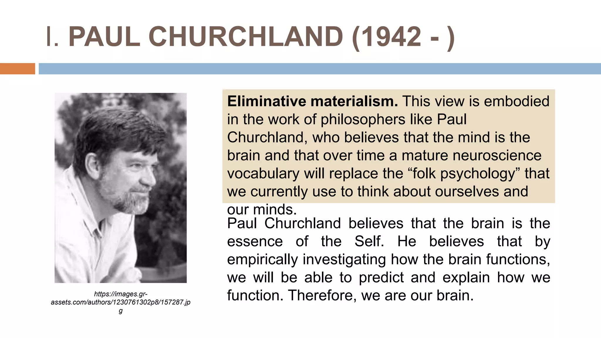 I. PAUL CHURCHLAND (1942 - )
Eliminative materialism. This view is embodied
in the work of philosophers like Paul
Churchland, who believes that the mind is the
brain and that over time a mature neuroscience
vocabulary will replace the “folk psychology” that
we currently use to think about ourselves and
our minds.
https://images.gr-
assets.com/authors/1230761302p8/157287.jp
g
Paul Churchland believes that the brain is the
essence of the Self. He believes that by
empirically investigating how the brain functions,
we will be able to predict and explain how we
function. Therefore, we are our brain.
 
