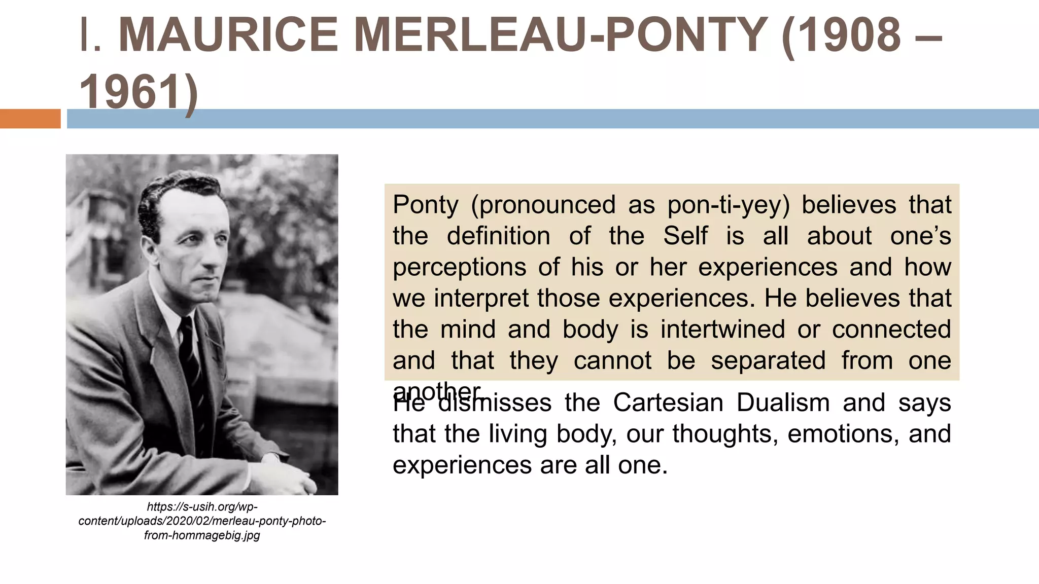 I. MAURICE MERLEAU-PONTY (1908 –
1961)
Ponty (pronounced as pon-ti-yey) believes that
the definition of the Self is all about one’s
perceptions of his or her experiences and how
we interpret those experiences. He believes that
the mind and body is intertwined or connected
and that they cannot be separated from one
another.
https://s-usih.org/wp-
content/uploads/2020/02/merleau-ponty-photo-
from-hommagebig.jpg
He dismisses the Cartesian Dualism and says
that the living body, our thoughts, emotions, and
experiences are all one.
 