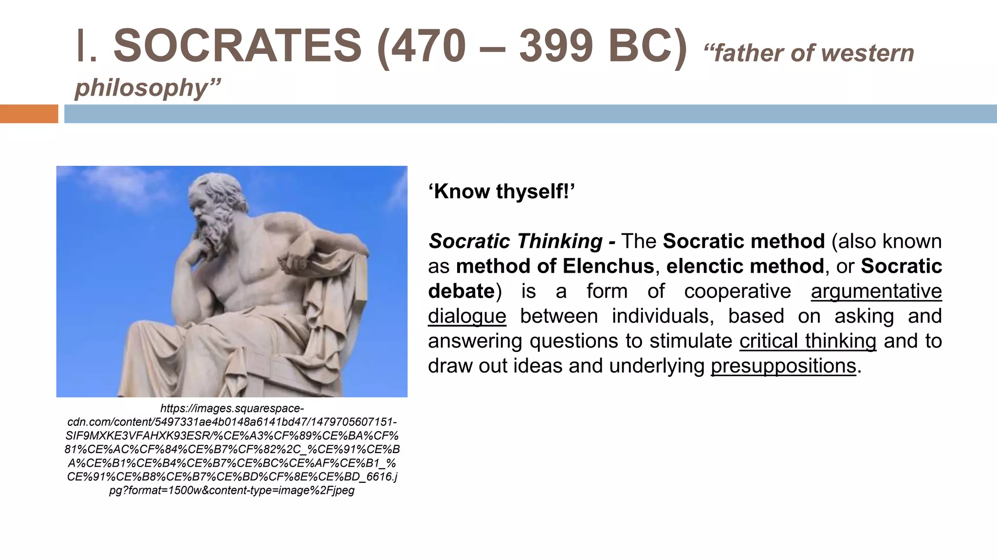 I. SOCRATES (470 – 399 BC) “father of western
philosophy”
‘Know thyself!’
Socratic Thinking - The Socratic method (also known
as method of Elenchus, elenctic method, or Socratic
debate) is a form of cooperative argumentative
dialogue between individuals, based on asking and
answering questions to stimulate critical thinking and to
draw out ideas and underlying presuppositions.
https://images.squarespace-
cdn.com/content/5497331ae4b0148a6141bd47/1479705607151-
SIF9MXKE3VFAHXK93ESR/%CE%A3%CF%89%CE%BA%CF%
81%CE%AC%CF%84%CE%B7%CF%82%2C_%CE%91%CE%B
A%CE%B1%CE%B4%CE%B7%CE%BC%CE%AF%CE%B1_%
CE%91%CE%B8%CE%B7%CE%BD%CF%8E%CE%BD_6616.j
pg?format=1500w&content-type=image%2Fjpeg
 