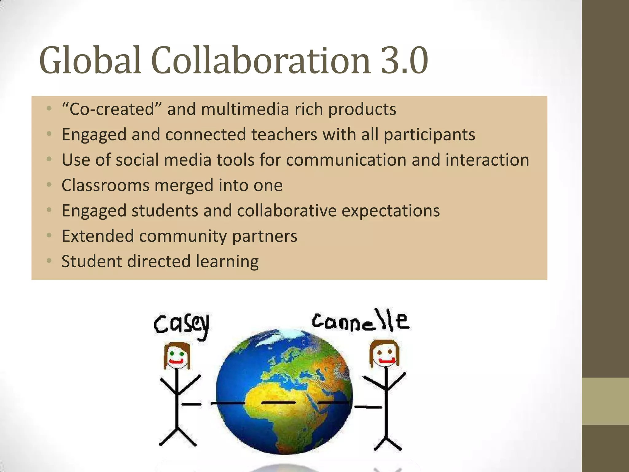 Global Collaboration 3.0
•   “Co-created” and multimedia rich products
•   Engaged and connected teachers with all participants
•   Use of social media tools for communication and interaction
•   Classrooms merged into one
•   Engaged students and collaborative expectations
•   Extended community partners
•   Student directed learning
 