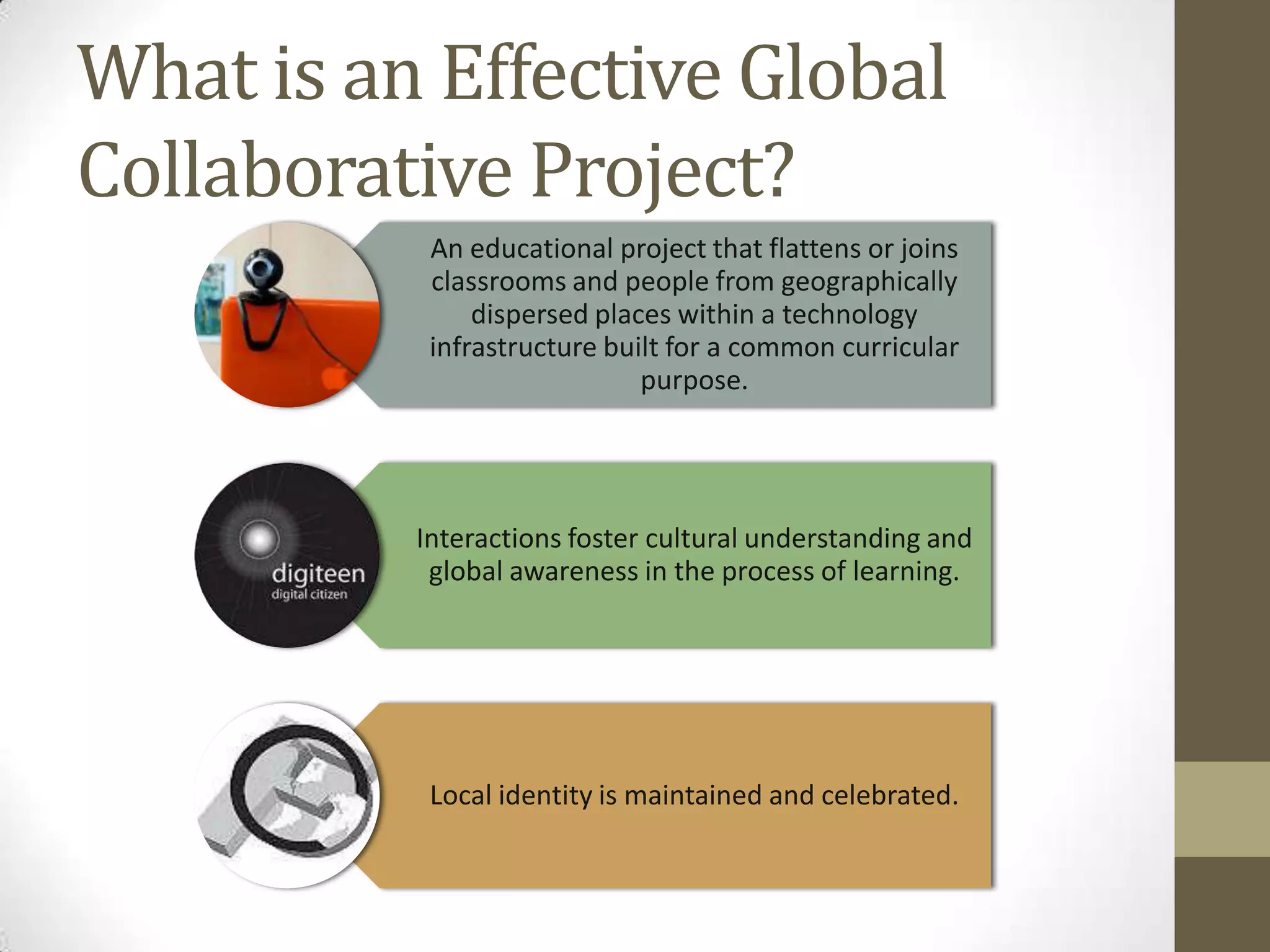 What is an Effective Global
Collaborative Project?
           An educational project that flattens or joins
           classrooms and people from geographically
               dispersed places within a technology
           infrastructure built for a common curricular
                             purpose.




          Interactions foster cultural understanding and
           global awareness in the process of learning.




           Local identity is maintained and celebrated.
 