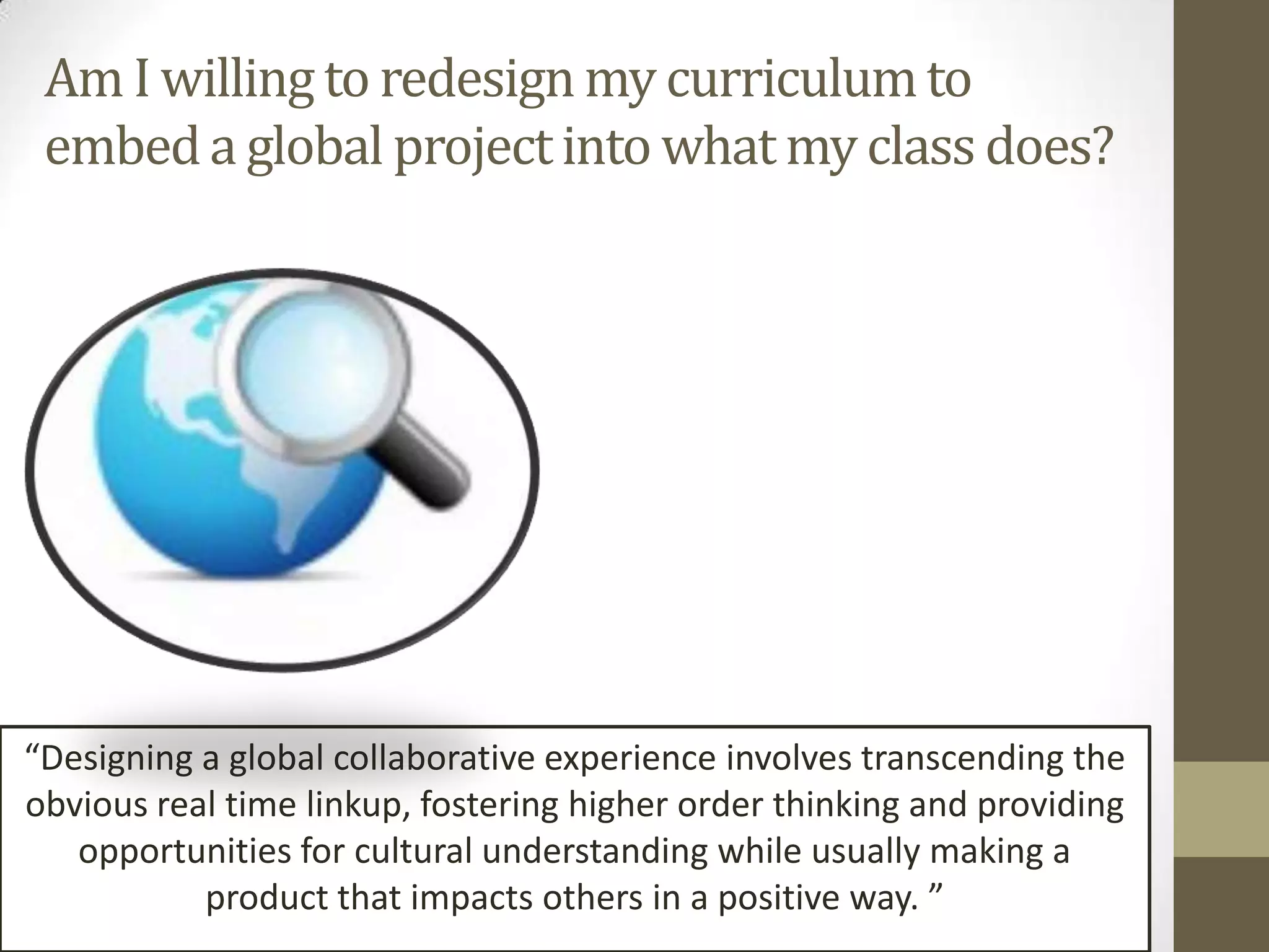 Am I willing to redesign my curriculum to
 embed a global project into what my class does?




“Designing a global collaborative experience involves transcending the
obvious real time linkup, fostering higher order thinking and providing
   opportunities for cultural understanding while usually making a
           product that impacts others in a positive way. ”
 