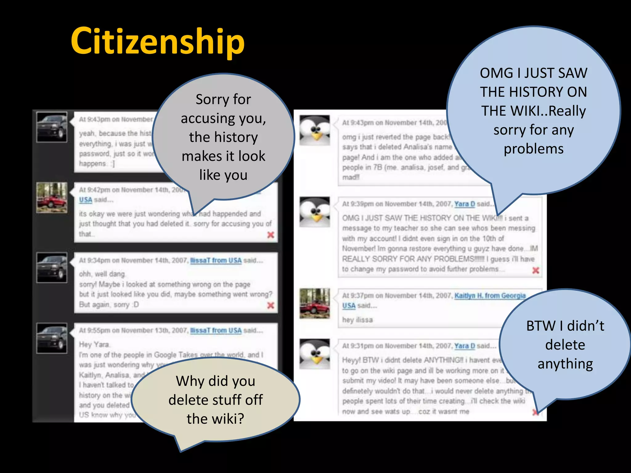 Citizenship
                         OMG I JUST SAW
          Sorry for      THE HISTORY ON
        accusing you,    THE WIKI..Really
         the history       sorry for any
        makes it look       problems
           like you




                               BTW I didn’t
                                 delete
                                anything
       Why did you
      delete stuff off
         the wiki?
 