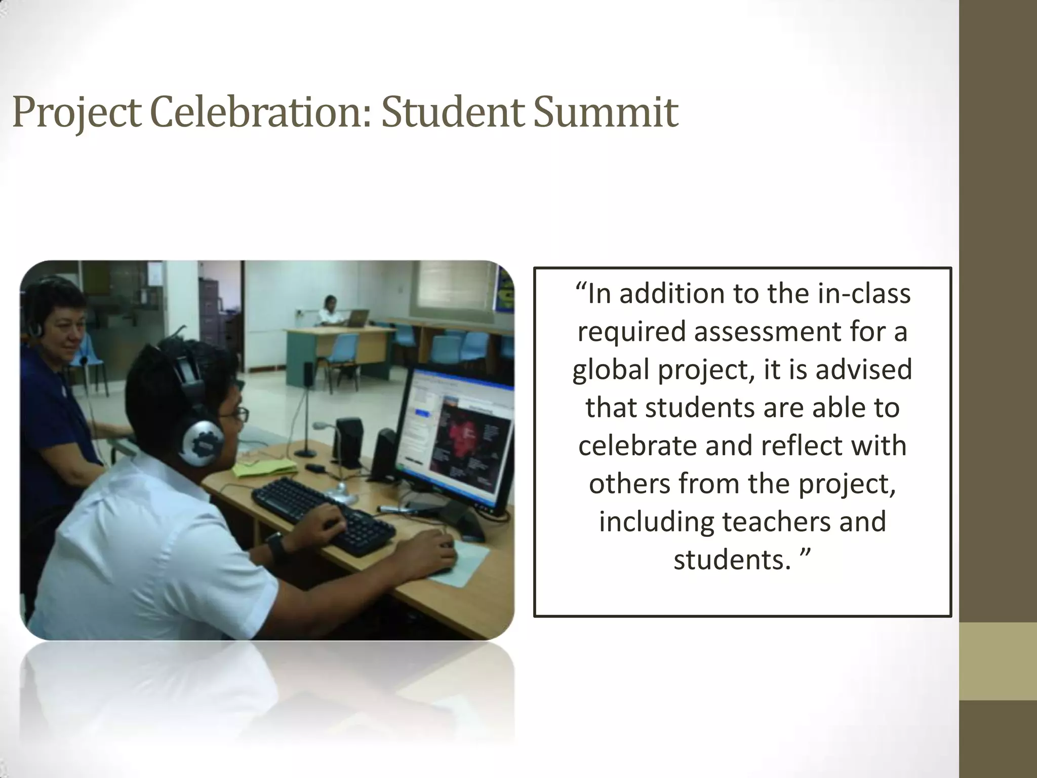 Project Celebration: Student Summit


                             “In addition to the in-class
                             required assessment for a
                             global project, it is advised
                              that students are able to
                             celebrate and reflect with
                              others from the project,
                               including teachers and
                                     students. ”
 