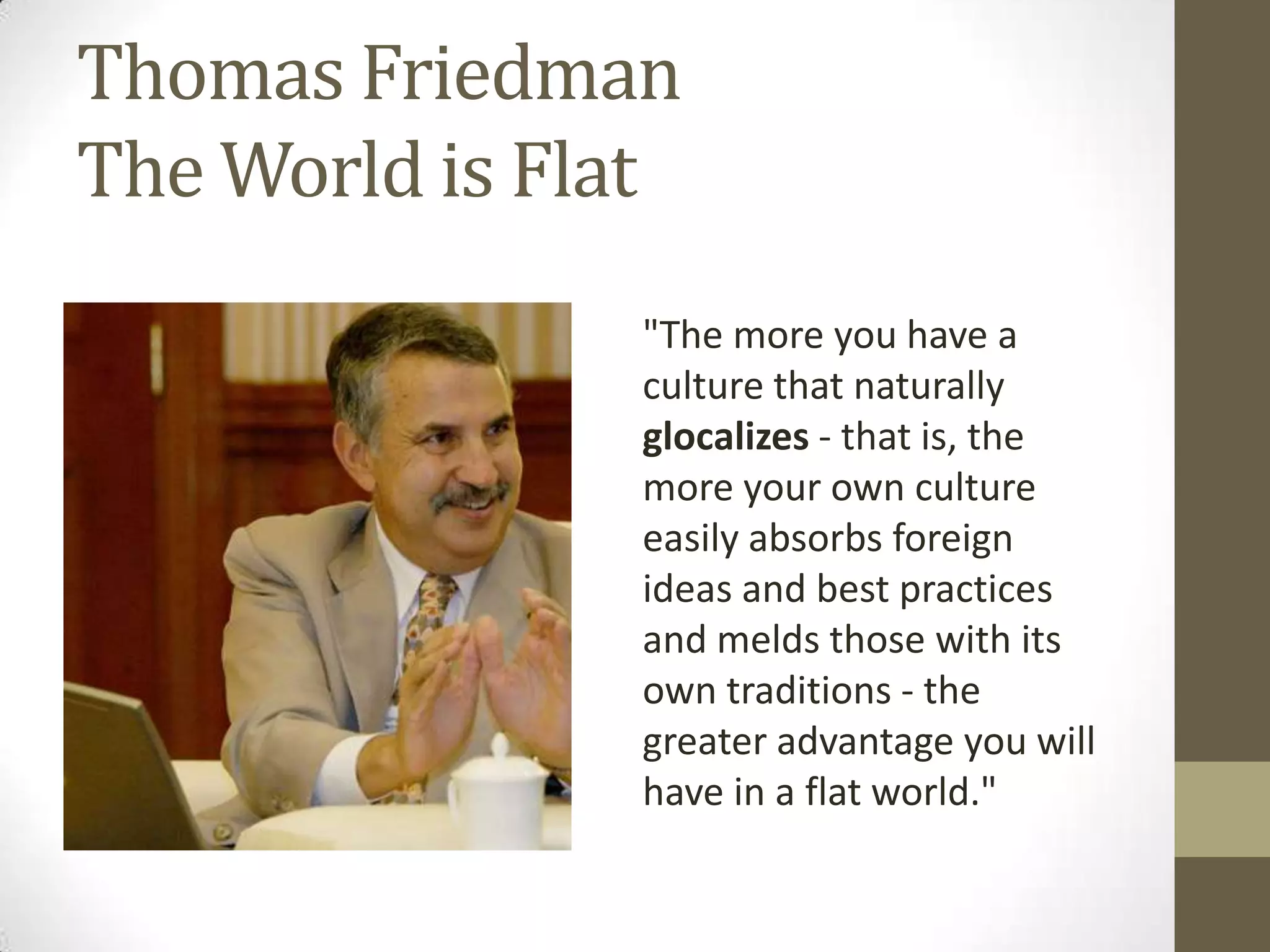 Thomas Friedman
The World is Flat
               "The more you have a
               culture that naturally
               glocalizes - that is, the
               more your own culture
               easily absorbs foreign
               ideas and best practices
               and melds those with its
               own traditions - the
               greater advantage you will
               have in a flat world."
 
