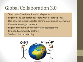 Global Collaboration 3.0
•   “Co-created” and multimedia rich products
•   Engaged and connected teachers with all participants
•   Use of social media tools for communication and interaction
•   Classrooms merged into one
•   Engaged students and collaborative expectations
•   Extended community partners
•   Student directed learning
 