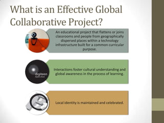 What is an Effective Global
Collaborative Project?
           An educational project that flattens or joins
           classrooms and people from geographically
               dispersed places within a technology
           infrastructure built for a common curricular
                             purpose.




          Interactions foster cultural understanding and
           global awareness in the process of learning.




           Local identity is maintained and celebrated.
 