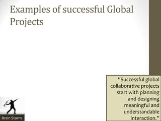 Examples of successful Global
    Projects




                               “Successful global
                           collaborative projects
                              start with planning
                                   and designing
                                 meaningful and
                                 understandable
Brain Storm                          interaction.”
 