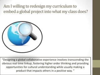 Am I willing to redesign my curriculum to
 embed a global project into what my class does?




“Designing a global collaborative experience involves transcending the
obvious real time linkup, fostering higher order thinking and providing
   opportunities for cultural understanding while usually making a
           product that impacts others in a positive way. ”
 