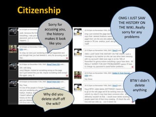 Citizenship
                         OMG I JUST SAW
          Sorry for      THE HISTORY ON
        accusing you,    THE WIKI..Really
         the history       sorry for any
        makes it look       problems
           like you




                               BTW I didn’t
                                 delete
                                anything
       Why did you
      delete stuff off
         the wiki?
 