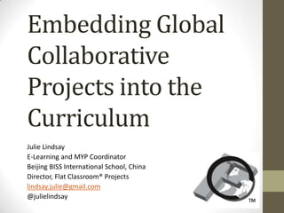 Embedding Global
Collaborative
Projects into the
Curriculum
Julie Lindsay
E-Learning and MYP Coordinator
Beijing BISS International School, China
Director, Flat Classroom® Projects
lindsay.julie@gmail.com
@julielindsay
 