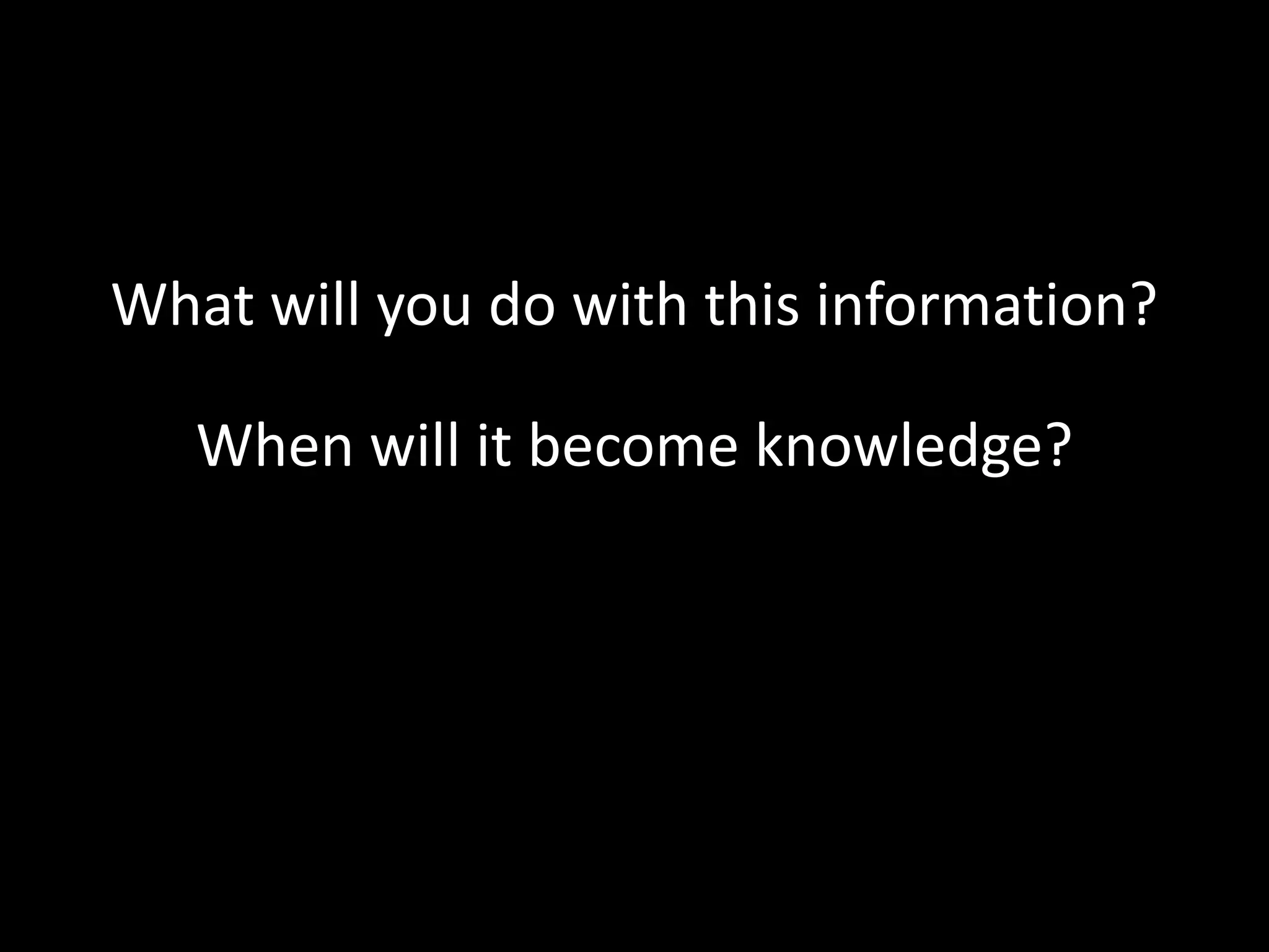What will you do with this information?
When will it become knowledge?

 