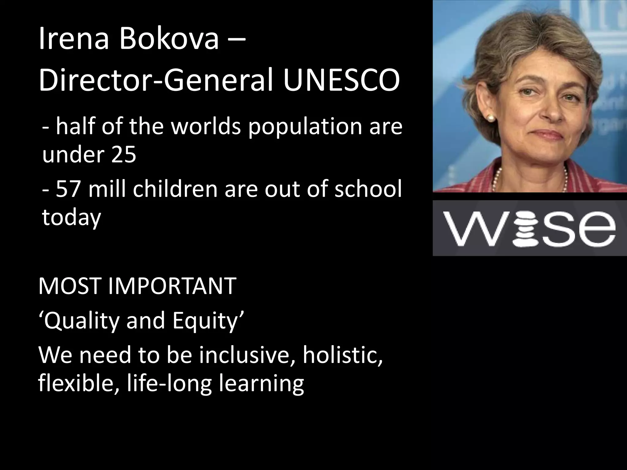 Irena Bokova –
Director-General UNESCO
- half of the worlds population are
under 25
- 57 mill children are out of school
today
MOST IMPORTANT
‘Quality and Equity’
We need to be inclusive, holistic,
flexible, life-long learning

 