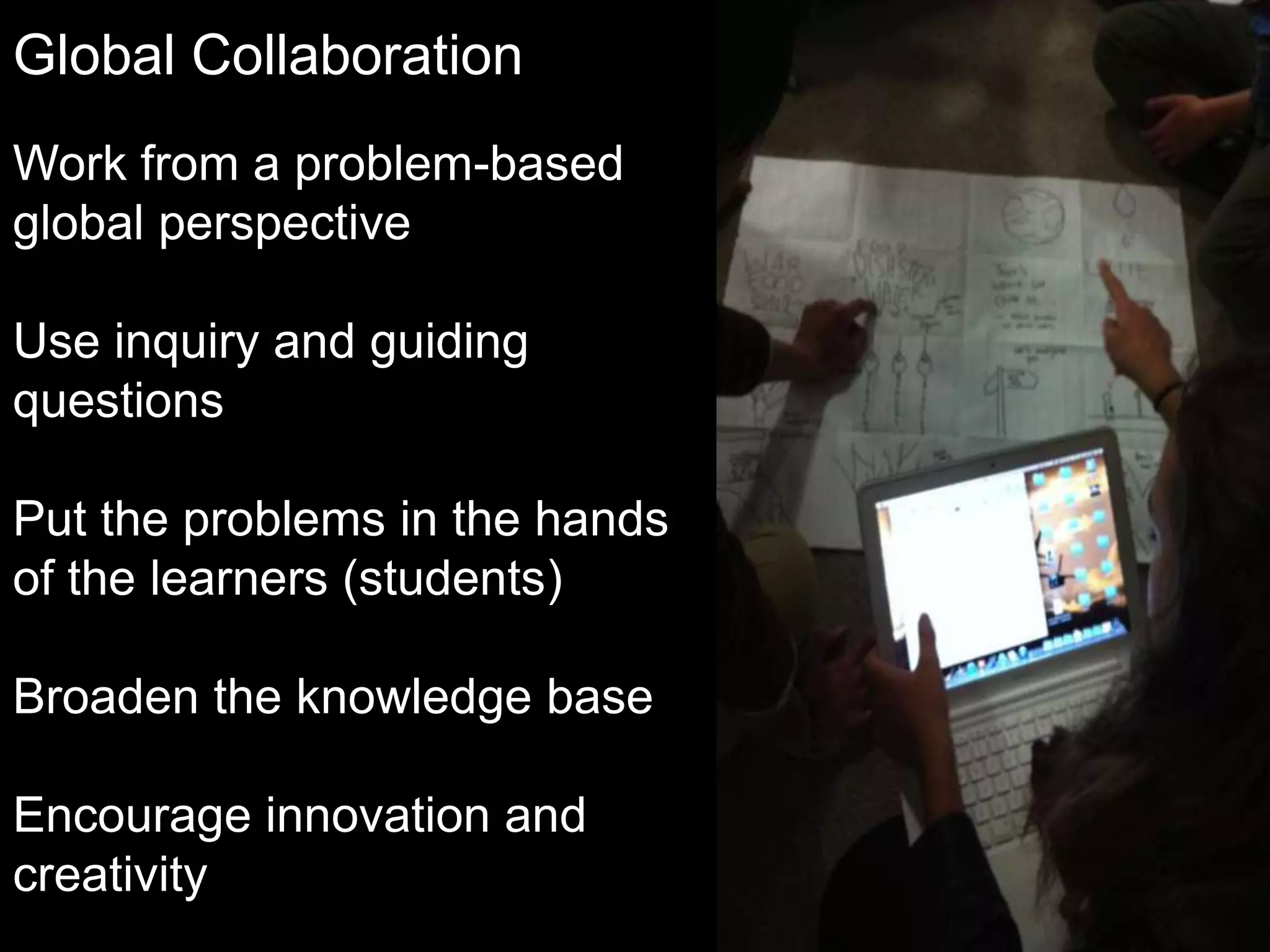 Global Collaboration
Work from a problem-based
global perspective
Use inquiry and guiding
questions

Put the problems in the hands
of the learners (students)
Broaden the knowledge base
Encourage innovation and
creativity

 