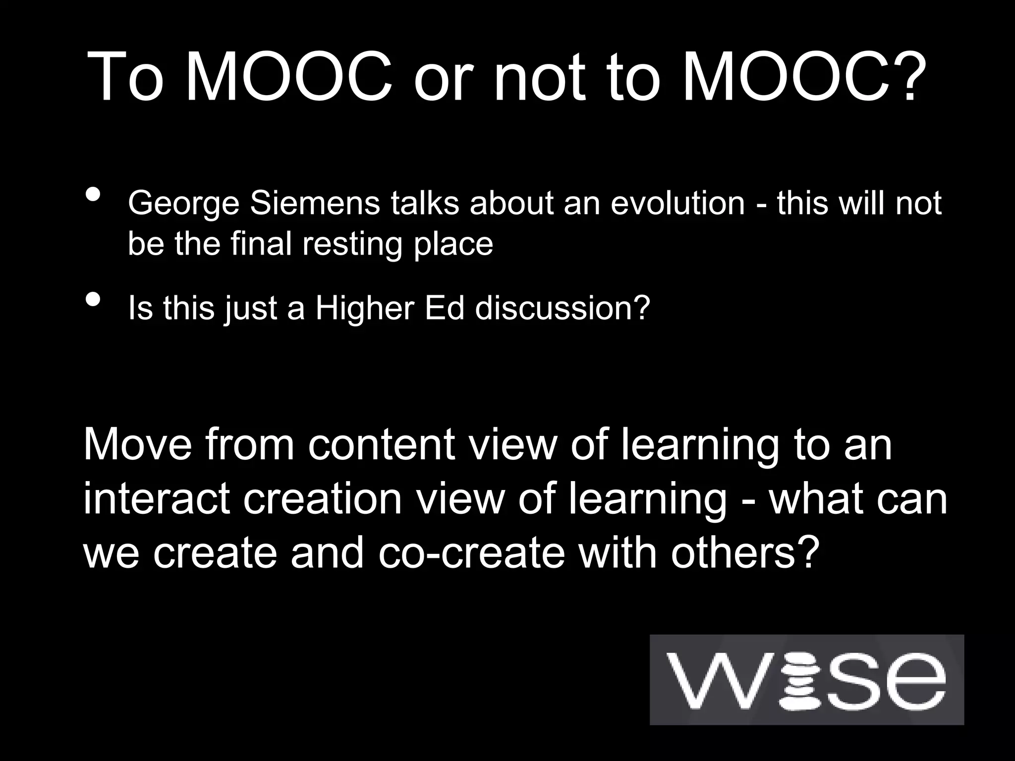 To MOOC or not to MOOC?
•

•

George Siemens talks about an evolution - this will not
be the final resting place

Is this just a Higher Ed discussion?

Move from content view of learning to an
interact creation view of learning - what can
we create and co-create with others?

 