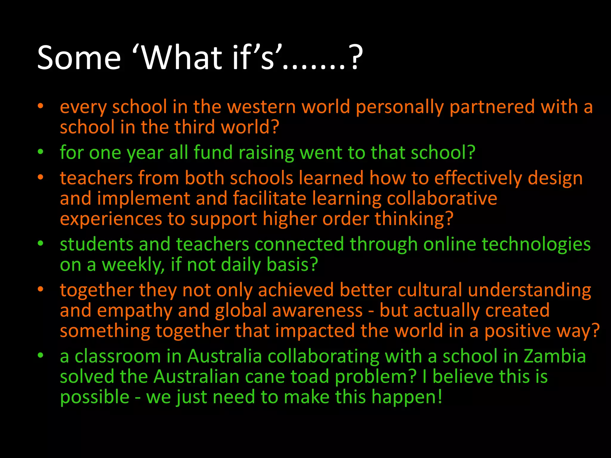 Some ‘What if’s’.......?
• every school in the western world personally partnered with a
school in the third world?
• for one year all fund raising went to that school?
• teachers from both schools learned how to effectively design
and implement and facilitate learning collaborative
experiences to support higher order thinking?
• students and teachers connected through online technologies
on a weekly, if not daily basis?
• together they not only achieved better cultural understanding
and empathy and global awareness - but actually created
something together that impacted the world in a positive way?
• a classroom in Australia collaborating with a school in Zambia
solved the Australian cane toad problem? I believe this is
possible - we just need to make this happen!

 