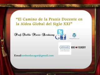 “El Camino de la Praxis Docente en 
la Aldea Global del Siglo XXI” 
Prof.Stella Maris Berdaxagar 
Email:smberdaxagar@gmail.com 
 