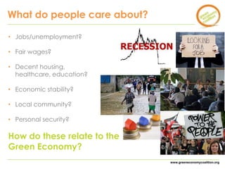 www.greeneconomycoalition.org 
What do people care about? 
• Jobs/unemployment? 
• Fair wages? 
• Decent housing, 
healthcare, education? 
• Economic stability? 
• Local community? 
• Personal security? 
How do these relate to the 
Green Economy? 
 