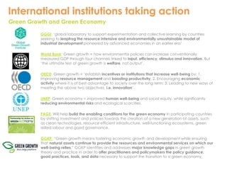 International institutions taking action 
Green Growth and Green Economy 
GGGI: ‘global laboratory to support experimentation and collective learning by countries 
seeking to leapfrog the resource intensive and environmentally unsustainable model of 
industrial development pioneered by advanced economies in an earlier era’ 
World Bank: Green growth = how environmental policies can increase conventionally 
measured GDP through four channels linked to input, efficiency, stimulus and innovation. But 
‘the ultimate test of green growth is welfare, not output’. 
OECD: Green growth = ‘establish incentives or institutions that increase well-being by: 1. 
Improving resource management and boosting productivity; 2. Encouraging economic 
activity where it is of best advantage to society over the long term; 3. Leading to new ways of 
meeting the above two objectives, i.e. innovation’. 
UNEP: Green economy = improved human well-being and social equity, while significantly 
reducing environmental risks and ecological scarcities. 
PAGE: Will help build the enabling conditions for the green economy in participating countries 
by shifting investment and policies towards the creation of a new generation of assets, such 
as clean technologies, resource efficient infrastructure, well-functioning ecosystems, green 
skilled labour and good governance. 
GGKP: “Green growth means fostering economic growth and development while ensuring 
that natural assets continue to provide the resources and environmental services on which our 
well-being relies.” GGKP identifies and addresses major knowledge gaps in green growth 
theory and practice in order to offer practitioners and policymakers the policy guidance, 
good practices, tools, and data necessary to support the transition to a green economy. 
 