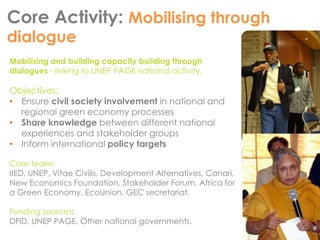Core Activity: Mobilising through 
dialogue 
Mobilising and building capacity building through 
dialogues - linking to UNEP PAGE national activity. 
Objectives: 
• Ensure civil society involvement in national and 
regional green economy processes 
• Share knowledge between different national 
experiences and stakeholder groups 
• Inform international policy targets 
Core team: 
IIED, UNEP, Vitae Civilis, Development Alternatives, Canari, 
New Economics Foundation, Stakeholder Forum, Africa for 
a Green Economy, EcoUnion, GEC secretariat. 
Funding sources: 
DFID, UNEP PAGE, Other national governments. 
 