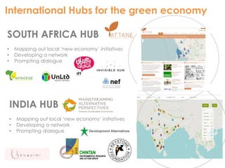 International Hubs for the green economy 
SOUTH AFRICA HUB 
• Mapping out local ‘new economy’ initiatives 
• Developing a network 
• Prompting dialogue 
INDIA HUB 
• Mapping out local ‘new economy’ initiatives 
• Developing a network 
• Prompting dialogue 
 