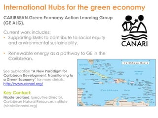 International Hubs for the green economy 
CARIBBEAN Green Economy Action Learning Group 
(GE ALG). 
Current work includes: 
• Supporting SMEs to contribute to social equity 
and environmental sustainability. 
• Renewable energy as a pathway to GE in the 
Caribbean. 
See publication “A New Paradigm for 
Caribbean Development: Transitioning to 
a Green Economy” for more details. 
http://www.canari.org/ 
Key Contact: 
Nicole Leotaud, Executive Director, 
Caribbean Natural Resources Institute 
(nicole@canari.org) 
 