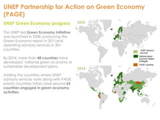 UNEP Partnership for Action on Green Economy 
(PAGE) 
UNEP Green Economy progress 
The UNEP led Green Economy Initiative 
was launched in 2008, producing the 
Green Economy report in 2011and 
operating advisory services in 30+ 
countries. 
By 2014, more than 48 countries have 
developed national green economy or 
sustainable development plans. 
Adding the countries where UNEP 
advisory services work along with PAGE 
priority countries totals close around 65 
countries engaged in green economy 
activities. 
 