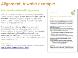 Alignment: A water example 
Aligning water sustainability frameworks 
The GEC has contributed to the recently published 
water focused paper ‘Water: Accounting for Shared 
Priorities’ which investigates alignment between 
current water reporting frameworks at corporate, 
national and global levels. 
The paper finds minimal alignment amongst 
sustainability frameworks in key areas and on 
interpretations of success. MWM argues for a greater 
overlap between different indicator sets and 
performance metrics so that stakeholders and 
governments can better manage shared assets, risks 
and responsibilities. 
Opportunity: 
Join the MWM consultation or be one of our experts. 
http://measurewhatmatters.info/ 
 