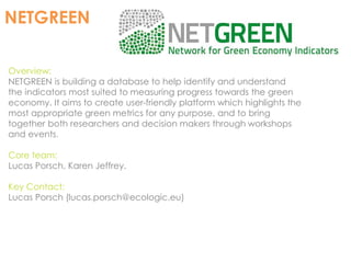 NETGREEN 
Overview: 
NETGREEN is building a database to help identify and understand 
the indicators most suited to measuring progress towards the green 
economy. It aims to create user-friendly platform which highlights the 
most appropriate green metrics for any purpose, and to bring 
together both researchers and decision makers through workshops 
and events. 
Core team: 
Lucas Porsch, Karen Jeffrey. 
Key Contact: 
Lucas Porsch (lucas.porsch@ecologic.eu) 
 