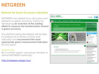 NETGREEN 
Network for Green Economy Indicators 
NETGREEN has helped focus discussion and 
research on green economy metrics by 
developing an overview of the existing 
efforts to measure the transformation toward 
a green economy. 
The platform being developed will be able 
to analyse this inventory of tools and 
indicators and recommend the most 
appropriate green measurement indicators 
for any query. 
Opportunity: 
Be a content expert, user group member or 
attend NETGREEN workshops. 
http://netgreen-project.eu/ 
 