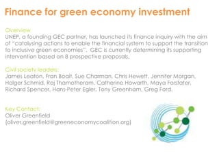 Finance for green economy investment 
Overview 
UNEP, a founding GEC partner, has launched its finance inquiry with the aim 
of “catalysing actions to enable the financial system to support the transition 
to inclusive green economies”. GEC is currently determining its supporting 
intervention based on 8 prospective proposals. 
Civil society leaders: 
James Leaton, Fran Boait, Sue Charman, Chris Hewett, Jennifer Morgan, 
Holger Schmid, Raj Thamotheram, Catherine Howarth, Maya Forstater, 
Richard Spencer, Hans-Peter Egler, Tony Greenham, Greg Ford. 
Key Contact: 
Oliver Greenfield 
(oliver.greenfield@greeneconomycoalition.org) 
 