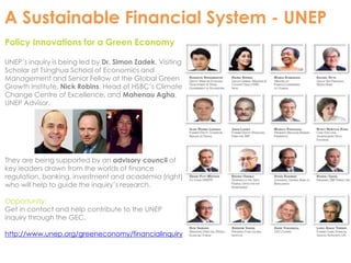 A Sustainable Financial System - UNEP 
Policy Innovations for a Green Economy 
UNEP’s inquiry is being led by Dr. Simon Zadek, Visiting 
Scholar at Tsinghua School of Economics and 
Management and Senior Fellow at the Global Green 
Growth Institute, Nick Robins, Head of HSBC’s Climate 
Change Centre of Excellence, and Mahenau Agha, 
UNEP Advisor. 
They are being supported by an advisory council of 
key leaders drawn from the worlds of finance 
regulation, banking, investment and academia (right) 
who will help to guide the inquiry’s research. 
Opportunity: 
Get in contact and help contribute to the UNEP 
inquiry through the GEC. 
http://www.unep.org/greeneconomy/financialinquiry 
 