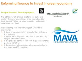 Reforming finance to invest in green economy 
Prospective GEC finance projects 
The GEC network offers a platform for eight civil 
society finance reform ideas to be considered by 
both the UNEP Finance Inquiry and by our broader 
coalition for support. 
In considering these reform projects we will be 
examining: 
1. If there are collaboration opportunities between 
the projects. 
2. If the projects align with the UNEP finance inquiry’s 
insights and conclusions. 
3. If the projects connect well with a green economy 
political narrative. 
4. If the projects offer collaborative opportunities to 
the broader GEC coalition. 
 