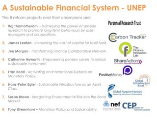 A Sustainable Financial System - UNEP 
The 8 reform projects and their champions are: 
1. Raj Thamotheram - Harnessing the power of sell-side 
research to promote long-term behaviours by asset 
managers and corporations. 
2. James Leaton - Increasing the cost of capital for fossil fuels. 
3. Jen Morgan - Transforming Finance Collaborative Network. 
4. Catherine Howarth - Empowering pension savers to unlock 
sustainable investment. 
5. Fran Boait - Activating an International Debate on 
Monetary Policy. 
6. Hans-Peter Egler - Sustainable Infrastructure as an Asset 
Class. 
7. Susan Brown - Integrating Environmental Risk into the Bond 
Market. 
8. Tony Greenham – Monetary Policy and Sustainability. 
Perennial Research Trust 
 