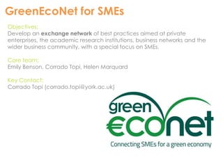 GreenEcoNet for SMEs 
Objectives: 
Develop an exchange network of best practices aimed at private 
enterprises, the academic research institutions, business networks and the 
wider business community, with a special focus on SMEs. 
Core team: 
Emily Benson, Corrado Topi, Helen Marquard 
Key Contact: 
Corrado Topi (corrado.topi@york.ac.uk) 
 