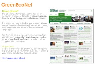 GreenEcoNet 
Going global? 
The challenge for GreenEcoNet has been 
getting in contact with SMEs and encouraging 
them to share their green business successes. 
This is hard enough at a European level, where 
SMEs face broadly similar regulations, economic 
circumstances and often share a common 
language. 
For the next step of taking the network global 
we will need to develop new strategies and a 
more streamlined platform to handle a wider 
range of SMEs and users. 
Opportunity: 
Help GreenEcoNet go global by becoming an 
expert, signing up your small business, or sharing 
your green product or business idea. 
http://greeneconet.eu/ 
 
