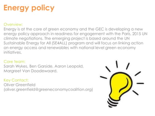 Energy policy 
Overview: 
Energy is at the core of green economy and the GEC is developing a new 
energy policy approach in readiness for engagement with the Paris, 2015 UN 
climate negotiations. The emerging project is based around the UN 
Sustainable Energy for All (SE4ALL) program and will focus on linking action 
on energy access and renewables with national level green economy 
initiatives. 
Core team: 
Sarah Wykes, Ben Garside, Aaron Leopold, 
Margreet Van Doodewaard. 
Key Contact: 
Oliver Greenfield 
(oliver.greenfield@greeneconomycoalition.org) 
 