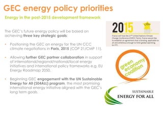 GEC energy policy priorities 
Energy in the post-2015 development framework 
The GEC’s future energy policy will be based on 
achieving three key strategic goals: 
• Positioning the GEC on energy for the UN CCC 
climate negotiations in Paris, 2015 (COP 21/CMP 11). 
• Allowing further GEC partner collaboration in support 
of international/regional/national/local energy 
initiatives and international policy frameworks e.g. EU 
Energy Roadmap 2050. 
• Beginning GEC engagement with the UN Sustainable 
Energy for All (SE4ALL) program, the most promising 
international energy initiative aligned with the GEC’s 
long term goals. 
 