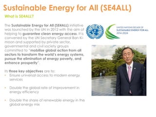 Sustainable Energy for All (SE4ALL) 
What is SE4ALL? 
The Sustainable Energy for All (SE4ALL) initiative 
was launched by the UN in 2012 with the aim of 
helping to guarantee clean energy access. It is 
convened by the UN Secretary General Ban Ki-moon 
and supported by private sector, 
governmental and civil society groups 
committed to “mobilise global action from all 
sectors to transform the world’s energy systems, 
pursue the elimination of energy poverty, and 
enhance prosperity”. 
Its three key objectives are to: 
• Ensure universal access to modern energy 
services 
• Double the global rate of improvement in 
energy efficiency 
• Double the share of renewable energy in the 
global energy mix 
 
