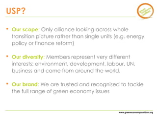 www.greeneconomycoalition.org 
USP? 
• Our scope: Only alliance looking across whole 
transition picture rather than single units (e.g. energy 
policy or finance reform) 
• Our diversity: Members represent very different 
interests: environment, development, labour, UN, 
business and come from around the world. 
• Our brand: We are trusted and recognised to tackle 
the full range of green economy issues 
 