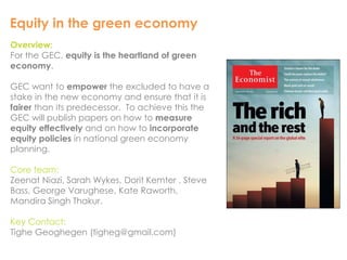 Equity in the green economy 
Overview: 
For the GEC, equity is the heartland of green 
economy. 
GEC want to empower the excluded to have a 
stake in the new economy and ensure that it is 
fairer than its predecessor. To achieve this the 
GEC will publish papers on how to measure 
equity effectively and on how to incorporate 
equity policies in national green economy 
planning. 
Core team: 
Zeenat Niazi, Sarah Wykes, Dorit Kemter , Steve 
Bass, George Varughese, Kate Raworth, 
Mandira Singh Thakur. 
Key Contact: 
Tighe Geoghegen (tigheg@gmail.com) 
 