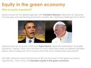 Equity in the green economy 
Why is equity important? 
Equity is back on the global agenda, with President Obama calling the US’ growing 
income gap and decreasing economic mobility the “defining challenge of our time”. 
Obama went on to quote a line from Pope Francis' apostolic exhortation "Evangelii 
Gaudium," asking, "How can it be that it is not a news item when an elderly homeless 
person dies of exposure, but it is news when the stock market loses two points?" 
The GEC believes improving the lives of all is at the heart of the green economy 
opportunity. That is why we champion equity in the green economy. 
 