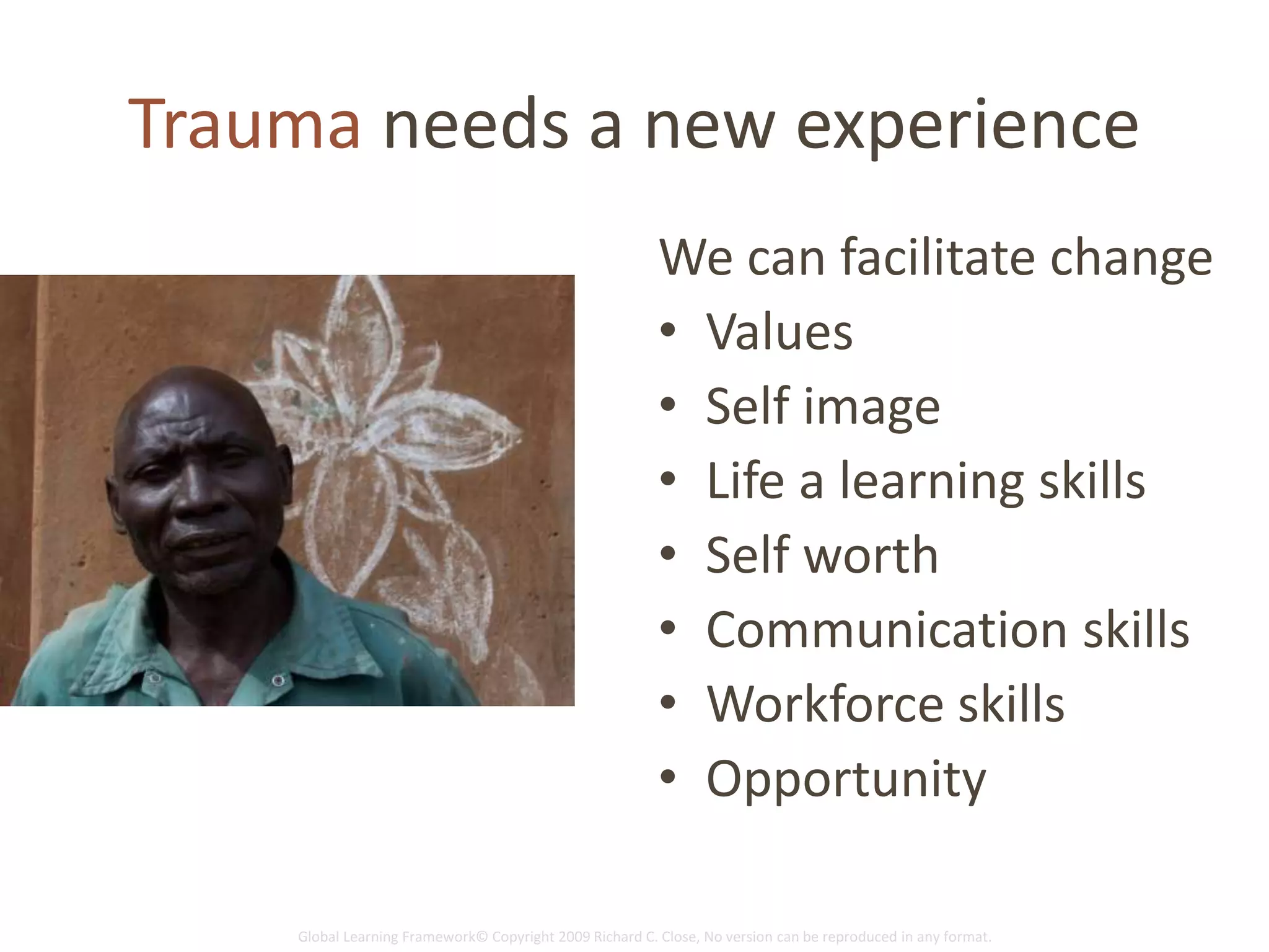 Global Learning Framework© Copyright 2009 Richard C. Close, No version can be reproduced in any format.
Trauma needs a new experience
We can facilitate change
• Values
• Self image
• Life a learning skills
• Self worth
• Communication skills
• Workforce skills
• Opportunity
 