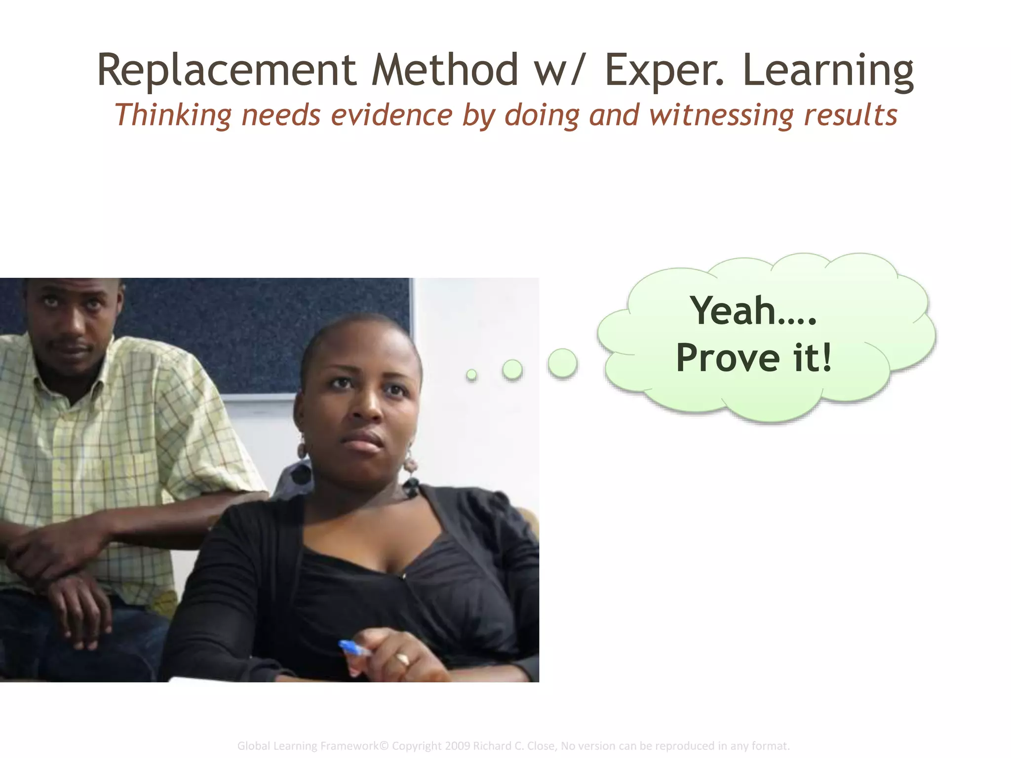 Global Learning Framework© Copyright 2009 Richard C. Close, No version can be reproduced in any format.
Replacement Method w/ Exper. Learning
Thinking needs evidence by doing and witnessing results
Yeah….
Prove it!
 