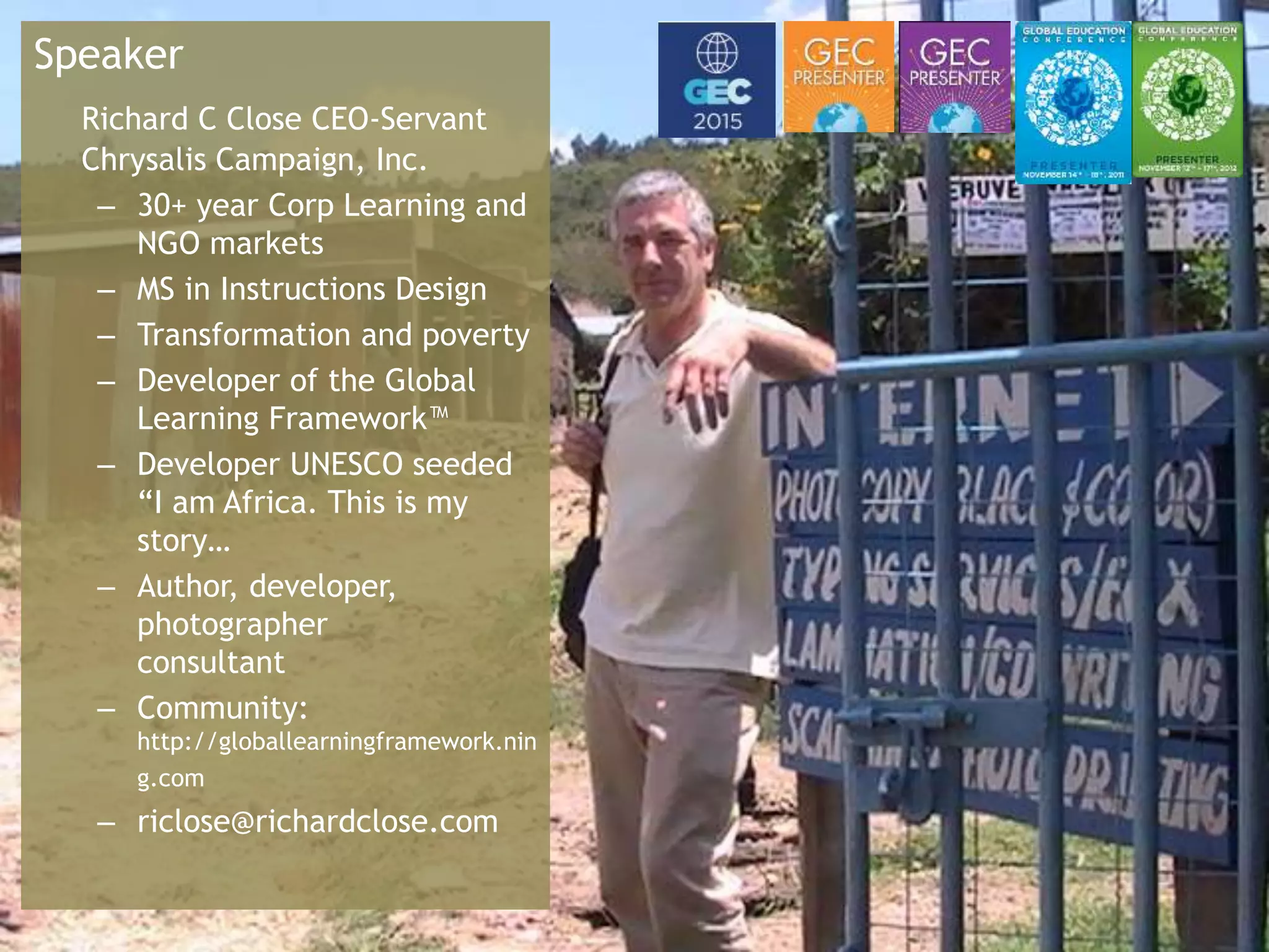 Global Learning Framework© Copyright 2009 Richard C. Close, No version can be reproduced in any format.
Speaker
Richard C Close CEO-Servant
Chrysalis Campaign, Inc.
– 30+ year Corp Learning and
NGO markets
– MS in Instructions Design
– Transformation and poverty
– Developer of the Global
Learning Framework™
– Developer UNESCO seeded
“I am Africa. This is my
story…
– Author, developer,
photographer
consultant
– Community:
http://globallearningframework.nin
g.com
– riclose@richardclose.com
 