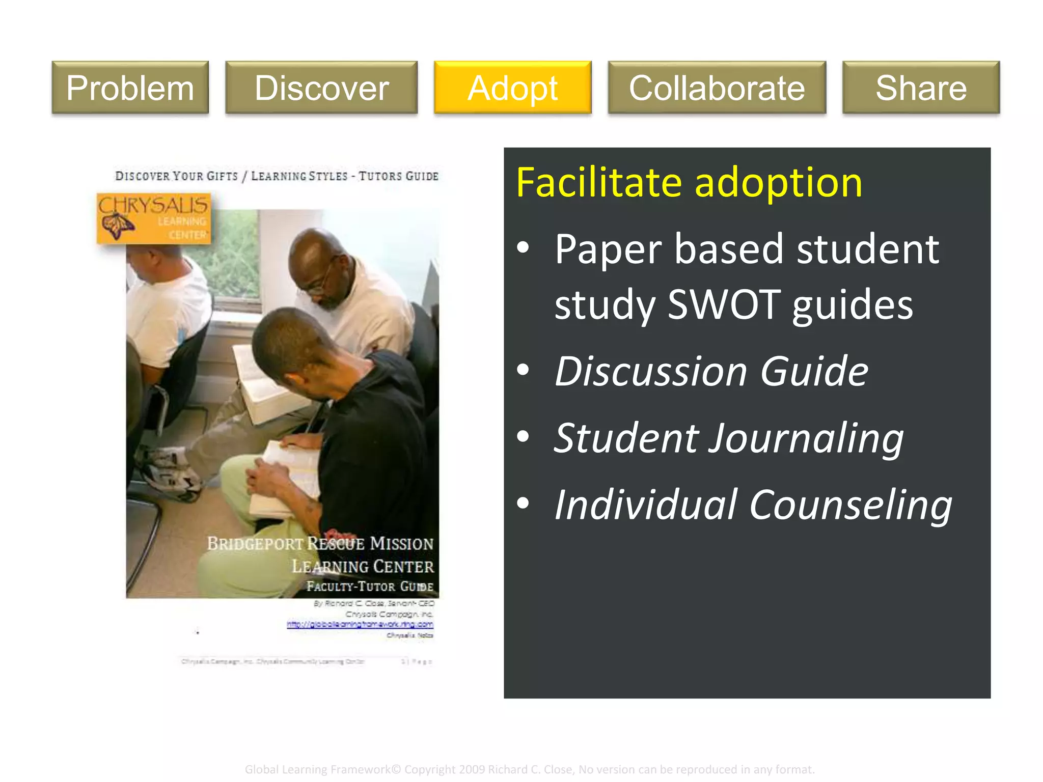 Global Learning Framework© Copyright 2009 Richard C. Close, No version can be reproduced in any format.
Art Lesson
Facilitate adoption
• Paper based student
study SWOT guides
• Discussion Guide
• Student Journaling
• Individual Counseling
DiscoverProblem Adopt ShareCollaborate
 