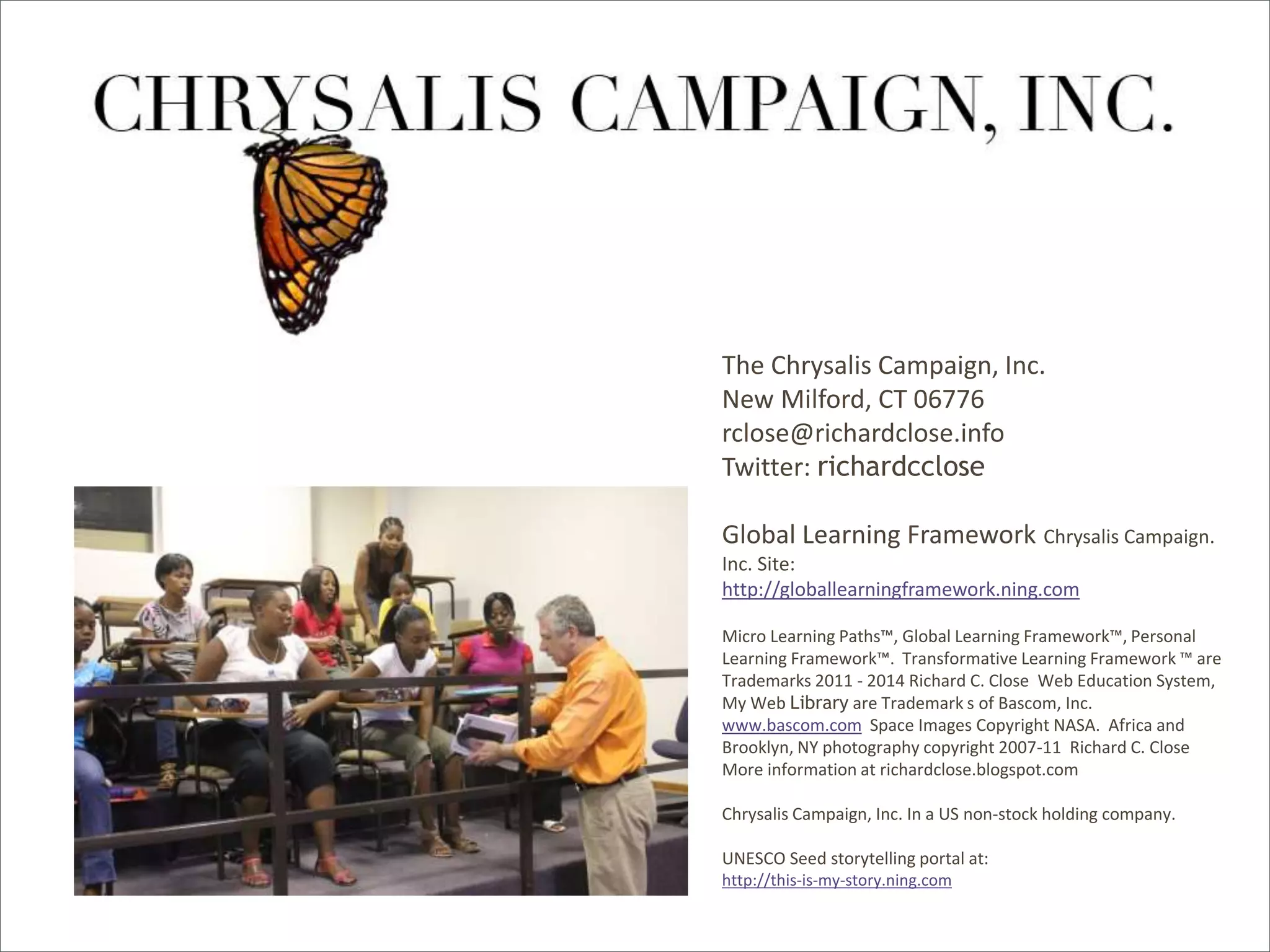 Global Learning Framework© Copyright 2009 Richard C. Close, No version can be reproduced in any format.
By Richard C. Close
The Chrysalis Campaign, Inc.
New Milford, CT 06776
rclose@richardclose.info
Twitter: richardcclose
Global Learning Framework Chrysalis Campaign.
Inc. Site:
http://globallearningframework.ning.com
Micro Learning Paths™, Global Learning Framework™, Personal
Learning Framework™. Transformative Learning Framework ™ are
Trademarks 2011 - 2014 Richard C. Close Web Education System,
My Web Library are Trademark s of Bascom, Inc.
www.bascom.com Space Images Copyright NASA. Africa and
Brooklyn, NY photography copyright 2007-11 Richard C. Close
More information at richardclose.blogspot.com
Chrysalis Campaign, Inc. In a US non-stock holding company.
UNESCO Seed storytelling portal at:
http://this-is-my-story.ning.com
 