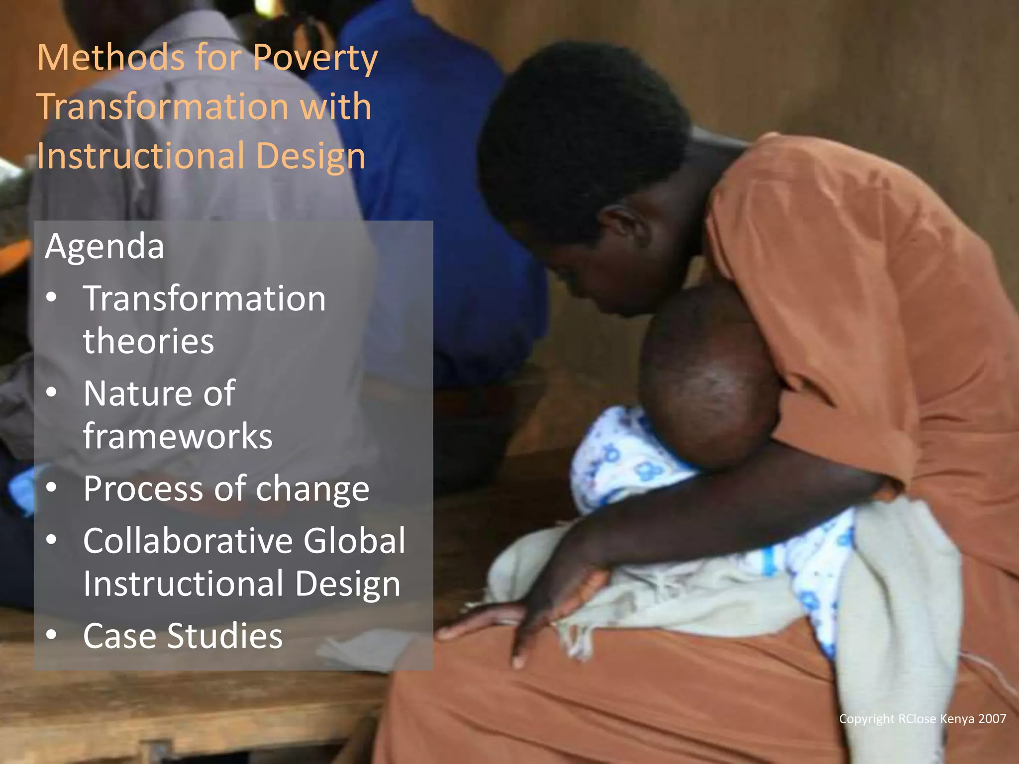 Global Learning Framework© Copyright 2009 Richard C. Close, No version can be reproduced in any format.
Methods for Poverty
Transformation with
Instructional Design
Agenda
• Transformation
theories
• Nature of
frameworks
• Process of change
• Collaborative Global
Instructional Design
• Case Studies
Copyright RClose Kenya 2007
 