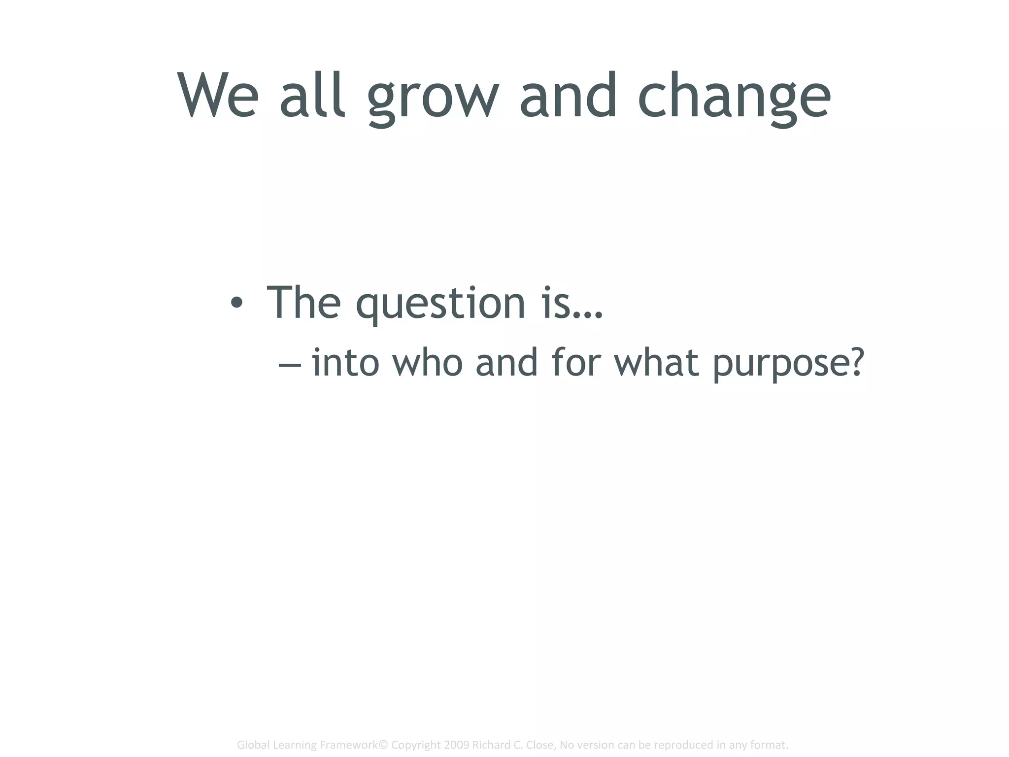 Global Learning Framework© Copyright 2009 Richard C. Close, No version can be reproduced in any format.
We all grow and change
• The question is…
– into who and for what purpose?
 