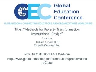 Title: “Methods for Poverty Transformation
Instructional Design”
Presenter:
Richard C. Close CEO
Chrysalis Campaign, Inc.
Nov. 16 2015 9pm EST Webinar
http://www.globaleducationconference.com/profile/Richa
rdClose
 